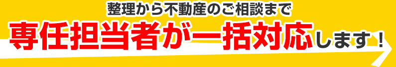整理から不動産のご相談まで専任担当者が一括対応します！